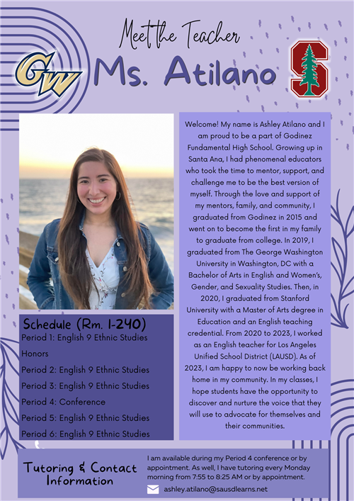 This photo is an information sheet introducing Ms. Atilano. Her room number is 1-240. Her schedule is as follows Period 1: Conference (8:30-9:30 AM) Period 2: English 11 (9:37-10:32 AM)  Period 3: English 12 (10:39-11:34 AM) Period 4: English 11 (12:16-1:11 PM) Period 5: English 11 (1:18-2:13 PM) Period 6: English 12 (2:20-3:17 PM). I am available during my Period 1 conference (8:30 to 9:30 AM) or by appointment. As well, I have tutoring every Monday from 3:20 to 3:50 PM or by appointment. Her email is ashley.atilano@sausdlearns.net. The following is her welcome message-- Welcome! My name is Ashley Atilano and I am proud to be a part of Godinez Fundamental High School. Growing up in Santa Ana, I had phenomenal educators who took the time to mentor, support, and challenge me to be the best version of myself. Through the love and support of my mentors, family, and community, I graduated from Godinez in 2015 and went on to become the first in my family to graduate from college. In 2019, I graduated from The George Washington University in Washington, DC with a Bachelor of Arts in English and Women’s, Gender, and Sexuality Studies. Then, in 2020, I graduated from Stanford University with a Master of Arts degree in Education and an English teaching credential. From 2020 to 2023, I worked as an English teacher for Los Angeles Unified School District (LAUSD). I am happy to now be working back home in my community. In my classes, I hope students have the opportunity to discover and nurture the voice that they will use to advocate for themselves and their communities.